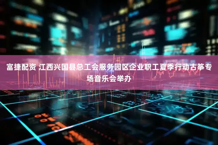 富捷配资 江西兴国县总工会服务园区企业职工夏季行动古筝专场音乐会举办