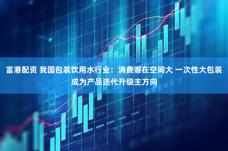 富港配资 我国包装饮用水行业：消费潜在空间大 一次性大包装成为产品迭代升级主方向
