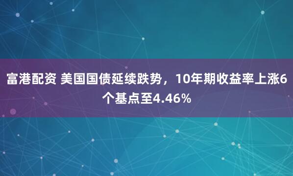 富港配资 美国国债延续跌势，10年期收益率上涨6个基点至4.46%