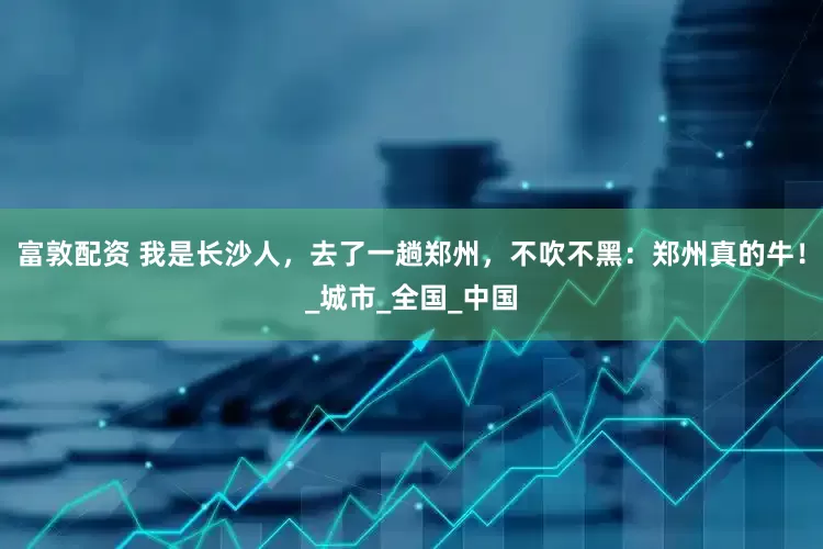 富敦配资 我是长沙人，去了一趟郑州，不吹不黑：郑州真的牛！_城市_全国_中国