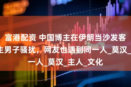 富港配资 中国博主在伊朗当沙发客，遭遇陌生男子骚扰，网友也遇到同一人_莫汉_主人_文化