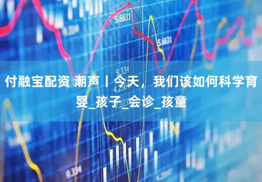 付融宝配资 潮声丨今天，我们该如何科学育婴_孩子_会诊_孩童