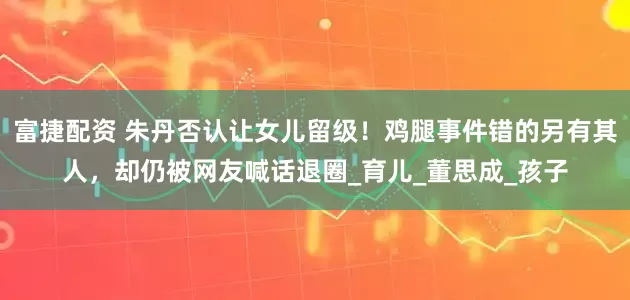 富捷配资 朱丹否认让女儿留级！鸡腿事件错的另有其人，却仍被网友喊话退圈_育儿_董思成_孩子