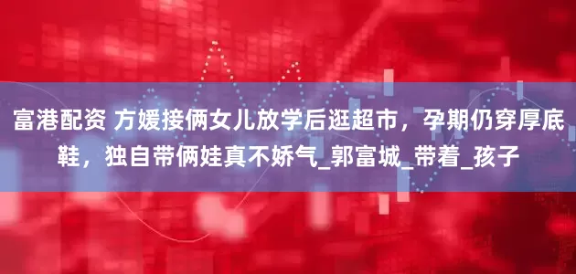 富港配资 方媛接俩女儿放学后逛超市，孕期仍穿厚底鞋，独自带俩娃真不娇气_郭富城_带着_孩子