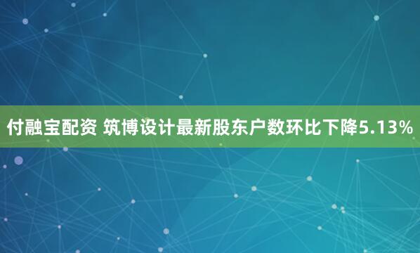 付融宝配资 筑博设计最新股东户数环比下降5.13%