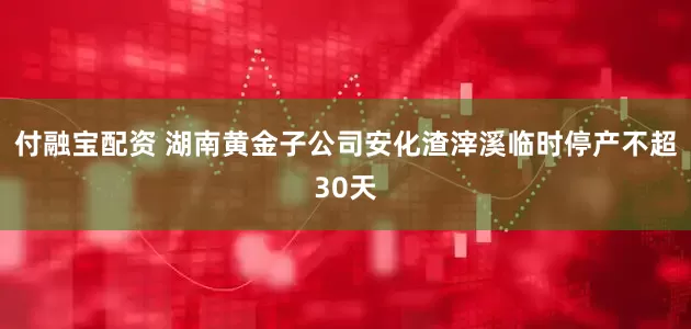 付融宝配资 湖南黄金子公司安化渣滓溪临时停产不超30天