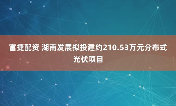 富捷配资 湖南发展拟投建约210.53万元分布式光伏项目