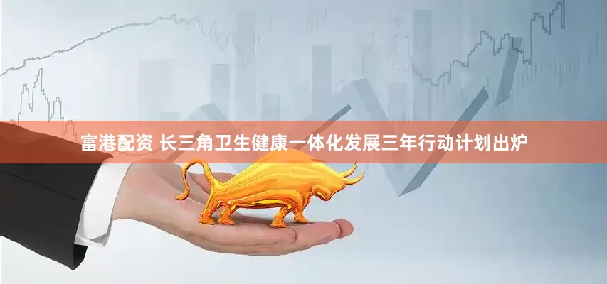 富港配资 长三角卫生健康一体化发展三年行动计划出炉