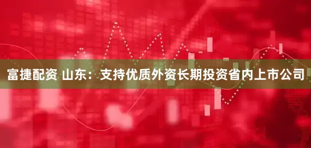 富捷配资 山东：支持优质外资长期投资省内上市公司