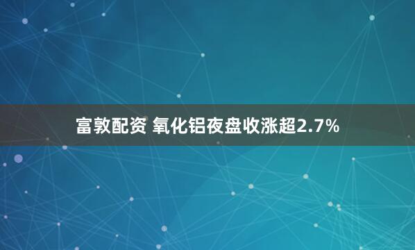 富敦配资 氧化铝夜盘收涨超2.7%