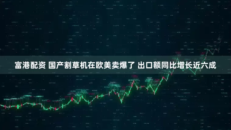 富港配资 国产割草机在欧美卖爆了 出口额同比增长近六成