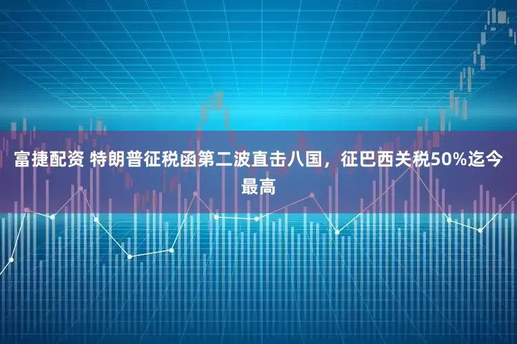 富捷配资 特朗普征税函第二波直击八国，征巴西关税50%迄今最高