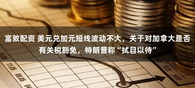 富敦配资 美元兑加元短线波动不大，关于对加拿大是否有关税豁免，特朗普称“拭目以待”