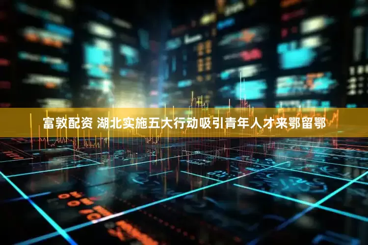 富敦配资 湖北实施五大行动吸引青年人才来鄂留鄂
