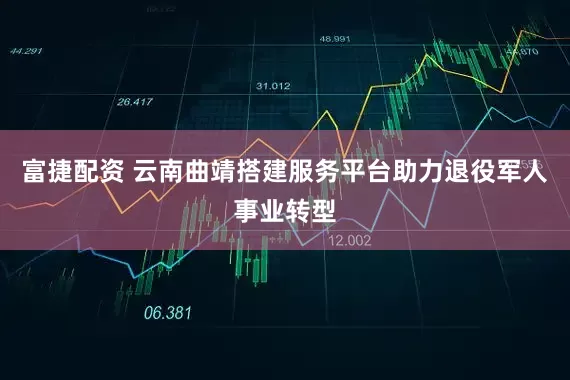 富捷配资 云南曲靖搭建服务平台助力退役军人事业转型