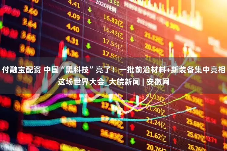 付融宝配资 中国“黑科技”亮了！一批前沿材料+新装备集中亮相这场世界大会_大皖新闻 | 安徽网