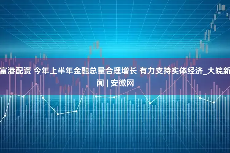 富港配资 今年上半年金融总量合理增长 有力支持实体经济_大皖新闻 | 安徽网
