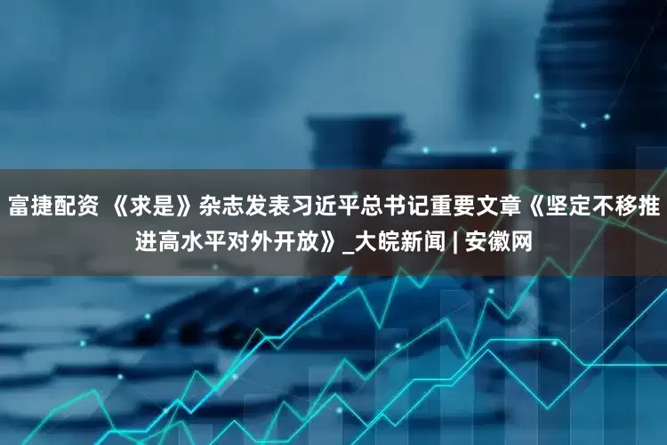 富捷配资 《求是》杂志发表习近平总书记重要文章《坚定不移推进高水平对外开放》_大皖新闻 | 安徽网