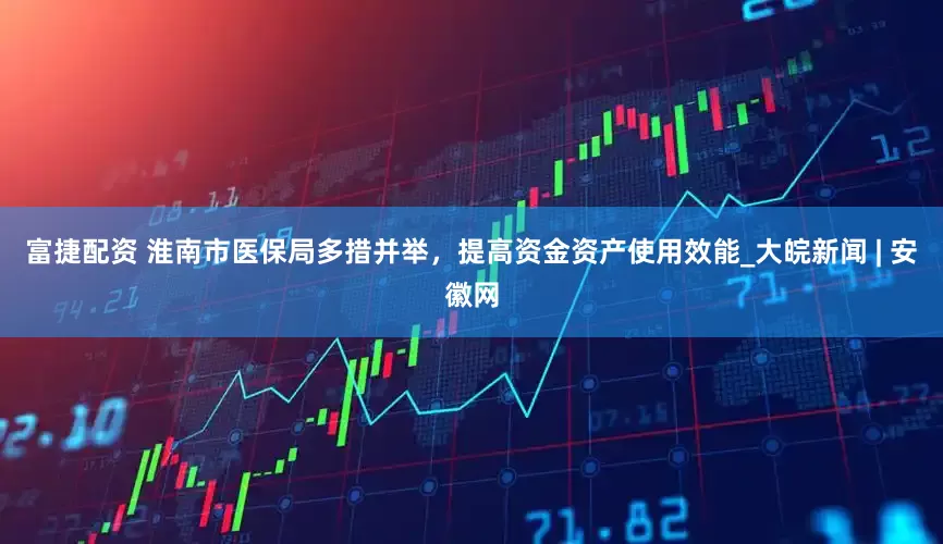 富捷配资 淮南市医保局多措并举，提高资金资产使用效能_大皖新闻 | 安徽网