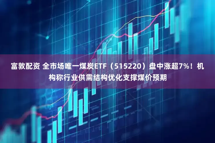 富敦配资 全市场唯一煤炭ETF（515220）盘中涨超7%！机构称行业供需结构优化支撑煤价预期