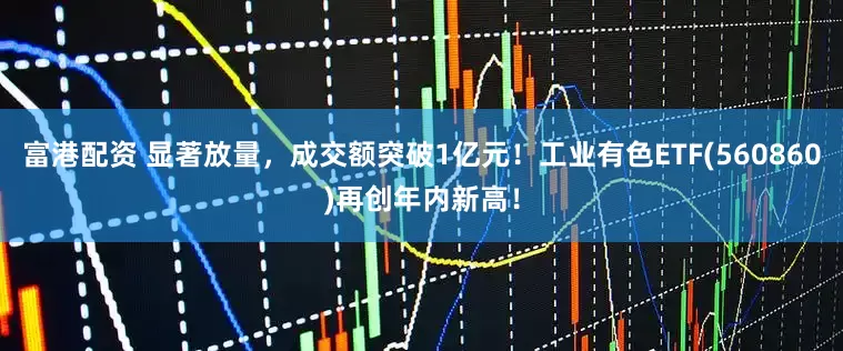 富港配资 显著放量，成交额突破1亿元！工业有色ETF(560860)再创年内新高！