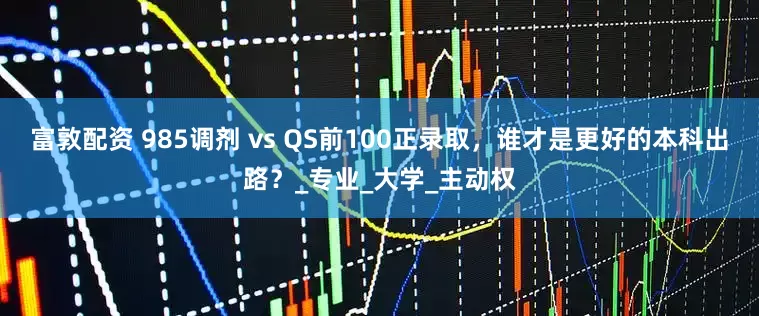 富敦配资 985调剂 vs QS前100正录取，谁才是更好的本科出路？_专业_大学_主动权