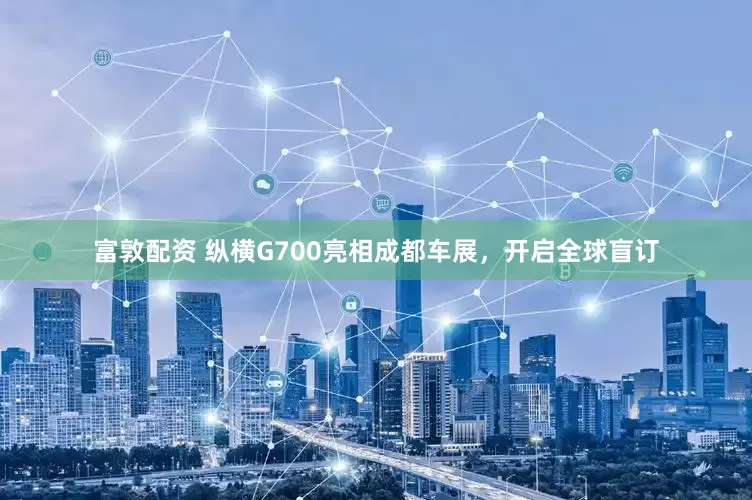 富敦配资 纵横G700亮相成都车展，开启全球盲订