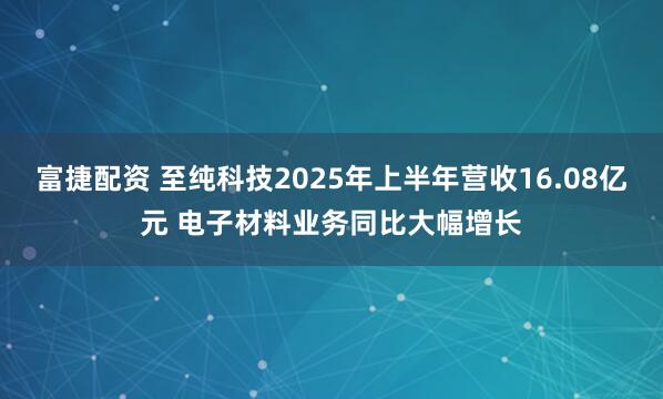 富捷配资 至纯科技2025年上半年营收16.08亿元 电子材料业务同比大幅增长