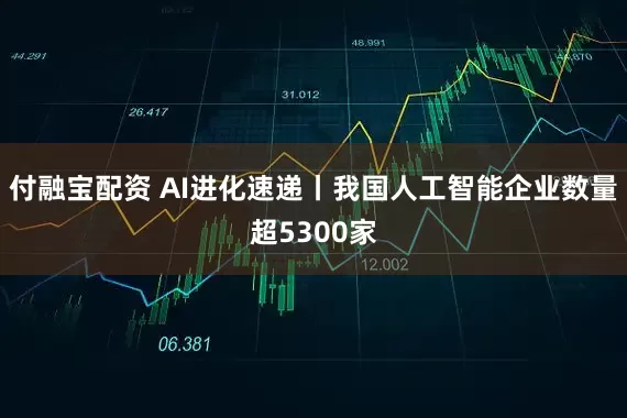 付融宝配资 AI进化速递丨我国人工智能企业数量超5300家